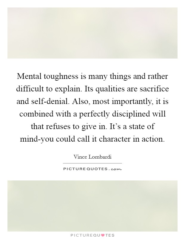 Mental toughness is many things and rather difficult to explain. Its qualities are sacrifice and self-denial. Also, most importantly, it is combined with a perfectly disciplined will that refuses to give in. It's a state of mind-you could call it character in action Picture Quote #1