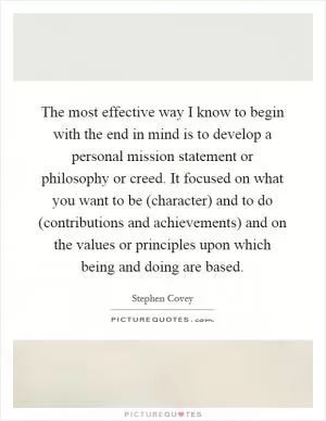 The most effective way I know to begin with the end in mind is to develop a personal mission statement or philosophy or creed. It focused on what you want to be (character) and to do (contributions and achievements) and on the values or principles upon which being and doing are based Picture Quote #1