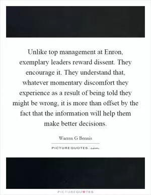Unlike top management at Enron, exemplary leaders reward dissent. They encourage it. They understand that, whatever momentary discomfort they experience as a result of being told they might be wrong, it is more than offset by the fact that the information will help them make better decisions Picture Quote #1