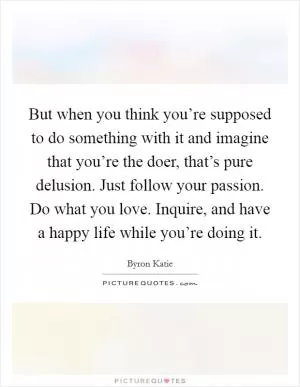 But when you think you’re supposed to do something with it and imagine that you’re the doer, that’s pure delusion. Just follow your passion. Do what you love. Inquire, and have a happy life while you’re doing it Picture Quote #1