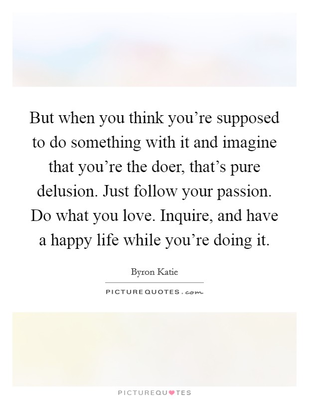 But when you think you're supposed to do something with it and imagine that you're the doer, that's pure delusion. Just follow your passion. Do what you love. Inquire, and have a happy life while you're doing it Picture Quote #1