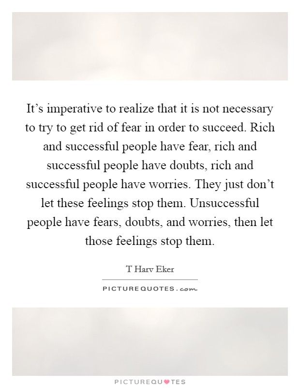 It’s imperative to realize that it is not necessary to try to get rid of fear in order to succeed. Rich and successful people have fear, rich and successful people have doubts, rich and successful people have worries. They just don’t let these feelings stop them. Unsuccessful people have fears, doubts, and worries, then let those feelings stop them Picture Quote #1