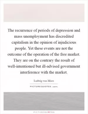 The recurrence of periods of depression and mass unemployment has discredited capitalism in the opinion of injudicious people. Yet these events are not the outcome of the operation of the free market. They are on the contrary the result of well-intentioned but ill-advised government interference with the market Picture Quote #1