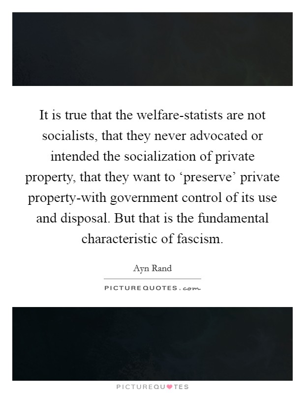 It is true that the welfare-statists are not socialists, that they never advocated or intended the socialization of private property, that they want to ‘preserve' private property-with government control of its use and disposal. But that is the fundamental characteristic of fascism Picture Quote #1