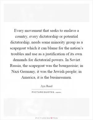 Every movement that seeks to enslave a country, every dictatorship or potential dictatorship, needs some minority group as a scapegoat which it can blame for the nation’s troubles and use as a justification of its own demands for dictatorial powers. In Soviet Russia, the scapegoat was the bourgeoisie; in Nazi Germany, it was the Jewish people; in America, it is the businessmen Picture Quote #1