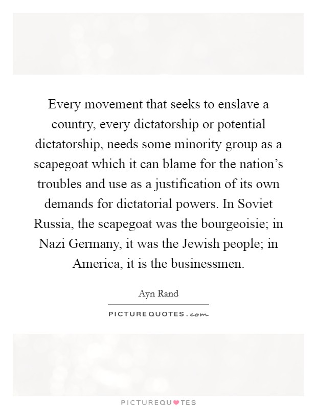 Every movement that seeks to enslave a country, every dictatorship or potential dictatorship, needs some minority group as a scapegoat which it can blame for the nation's troubles and use as a justification of its own demands for dictatorial powers. In Soviet Russia, the scapegoat was the bourgeoisie; in Nazi Germany, it was the Jewish people; in America, it is the businessmen Picture Quote #1