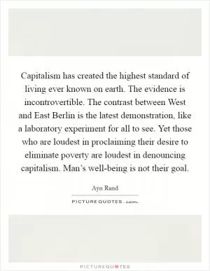 Capitalism has created the highest standard of living ever known on earth. The evidence is incontrovertible. The contrast between West and East Berlin is the latest demonstration, like a laboratory experiment for all to see. Yet those who are loudest in proclaiming their desire to eliminate poverty are loudest in denouncing capitalism. Man’s well-being is not their goal Picture Quote #1