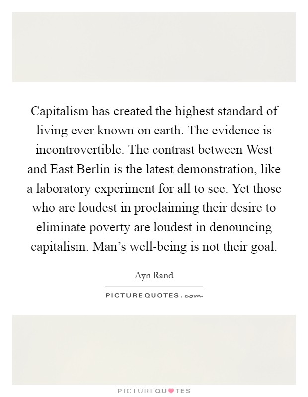 Capitalism has created the highest standard of living ever known on earth. The evidence is incontrovertible. The contrast between West and East Berlin is the latest demonstration, like a laboratory experiment for all to see. Yet those who are loudest in proclaiming their desire to eliminate poverty are loudest in denouncing capitalism. Man's well-being is not their goal Picture Quote #1