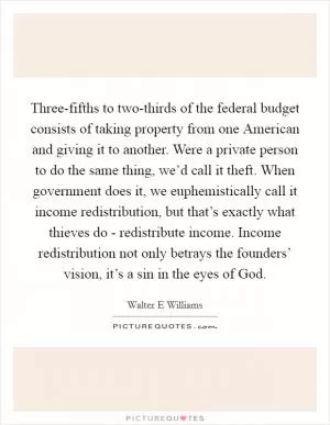 Three-fifths to two-thirds of the federal budget consists of taking property from one American and giving it to another. Were a private person to do the same thing, we’d call it theft. When government does it, we euphemistically call it income redistribution, but that’s exactly what thieves do - redistribute income. Income redistribution not only betrays the founders’ vision, it’s a sin in the eyes of God Picture Quote #1