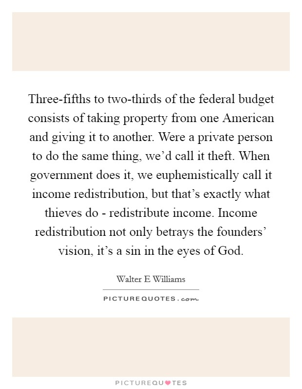 Three-fifths to two-thirds of the federal budget consists of taking property from one American and giving it to another. Were a private person to do the same thing, we'd call it theft. When government does it, we euphemistically call it income redistribution, but that's exactly what thieves do - redistribute income. Income redistribution not only betrays the founders' vision, it's a sin in the eyes of God Picture Quote #1