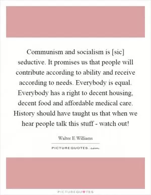 Communism and socialism is [sic] seductive. It promises us that people will contribute according to ability and receive according to needs. Everybody is equal. Everybody has a right to decent housing, decent food and affordable medical care. History should have taught us that when we hear people talk this stuff - watch out! Picture Quote #1