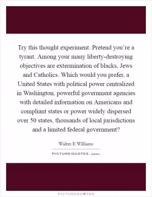 Try this thought experiment. Pretend you’re a tyrant. Among your many liberty-destroying objectives are extermination of blacks, Jews and Catholics. Which would you prefer, a United States with political power centralized in Washington, powerful government agencies with detailed information on Americans and compliant states or power widely dispersed over 50 states, thousands of local jurisdictions and a limited federal government? Picture Quote #1