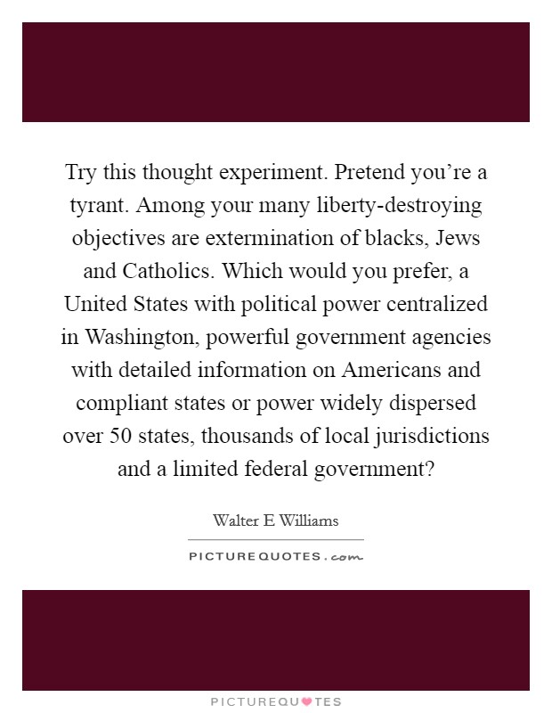Try this thought experiment. Pretend you're a tyrant. Among your many liberty-destroying objectives are extermination of blacks, Jews and Catholics. Which would you prefer, a United States with political power centralized in Washington, powerful government agencies with detailed information on Americans and compliant states or power widely dispersed over 50 states, thousands of local jurisdictions and a limited federal government? Picture Quote #1