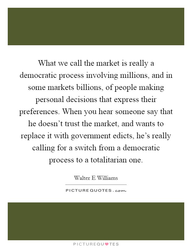 What we call the market is really a democratic process involving millions, and in some markets billions, of people making personal decisions that express their preferences. When you hear someone say that he doesn't trust the market, and wants to replace it with government edicts, he's really calling for a switch from a democratic process to a totalitarian one Picture Quote #1