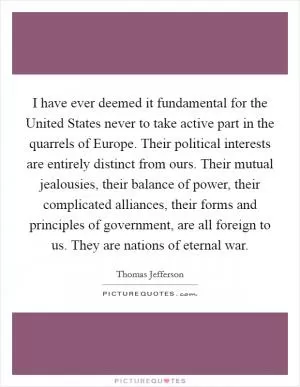 I have ever deemed it fundamental for the United States never to take active part in the quarrels of Europe. Their political interests are entirely distinct from ours. Their mutual jealousies, their balance of power, their complicated alliances, their forms and principles of government, are all foreign to us. They are nations of eternal war Picture Quote #1