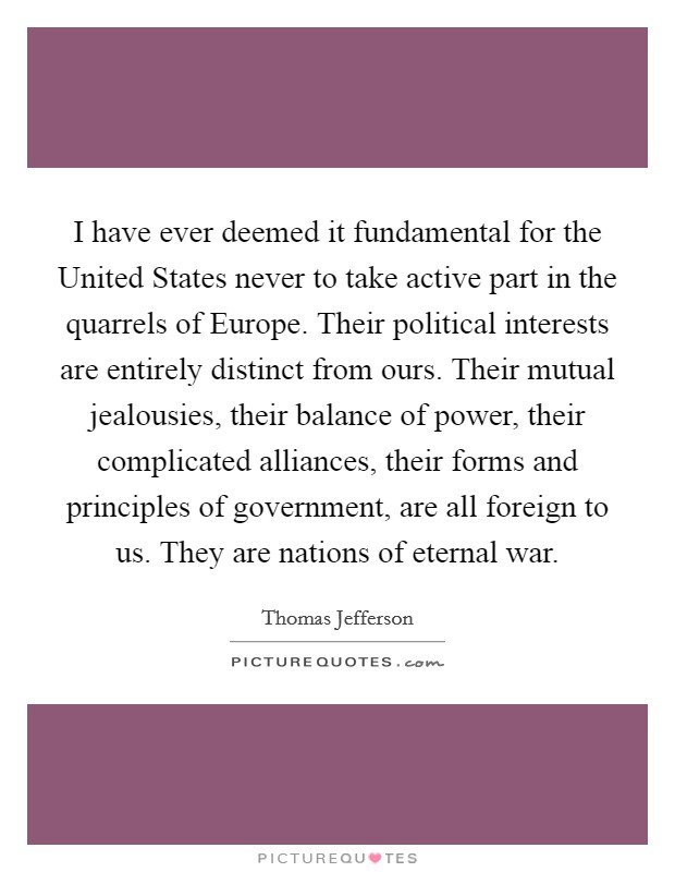 I have ever deemed it fundamental for the United States never to take active part in the quarrels of Europe. Their political interests are entirely distinct from ours. Their mutual jealousies, their balance of power, their complicated alliances, their forms and principles of government, are all foreign to us. They are nations of eternal war Picture Quote #1