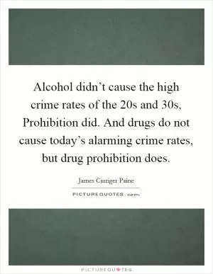 Alcohol didn’t cause the high crime rates of the  20s and  30s, Prohibition did. And drugs do not cause today’s alarming crime rates, but drug prohibition does Picture Quote #1