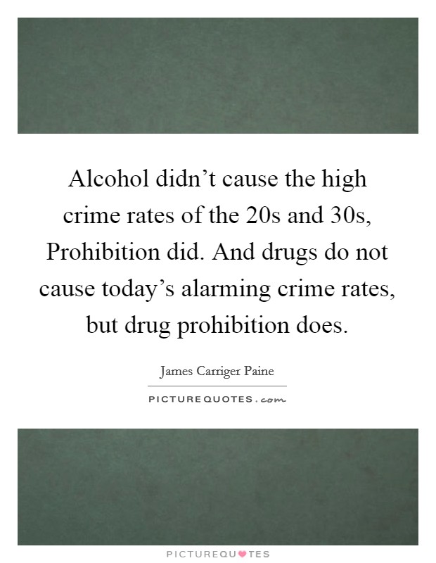 Alcohol didn't cause the high crime rates of the  20s and  30s, Prohibition did. And drugs do not cause today's alarming crime rates, but drug prohibition does Picture Quote #1