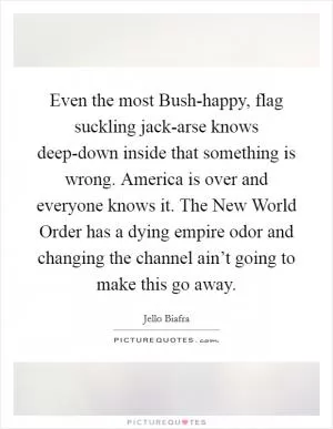 Even the most Bush-happy, flag suckling jack-arse knows deep-down inside that something is wrong. America is over and everyone knows it. The New World Order has a dying empire odor and changing the channel ain’t going to make this go away Picture Quote #1