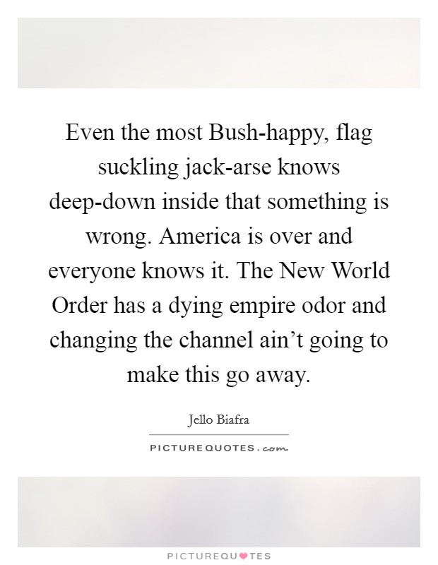 Even the most Bush-happy, flag suckling jack-arse knows deep-down inside that something is wrong. America is over and everyone knows it. The New World Order has a dying empire odor and changing the channel ain't going to make this go away Picture Quote #1