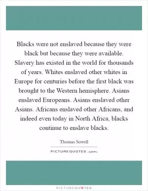 Blacks were not enslaved because they were black but because they were available. Slavery has existed in the world for thousands of years. Whites enslaved other whites in Europe for centuries before the first black was brought to the Western hemisphere. Asians enslaved Europeans. Asians enslaved other Asians. Africans enslaved other Africans, and indeed even today in North Africa, blacks continue to enslave blacks Picture Quote #1