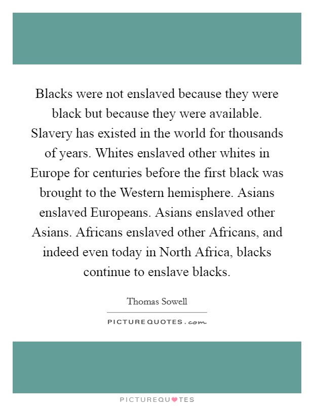 Blacks were not enslaved because they were black but because they were available. Slavery has existed in the world for thousands of years. Whites enslaved other whites in Europe for centuries before the first black was brought to the Western hemisphere. Asians enslaved Europeans. Asians enslaved other Asians. Africans enslaved other Africans, and indeed even today in North Africa, blacks continue to enslave blacks Picture Quote #1