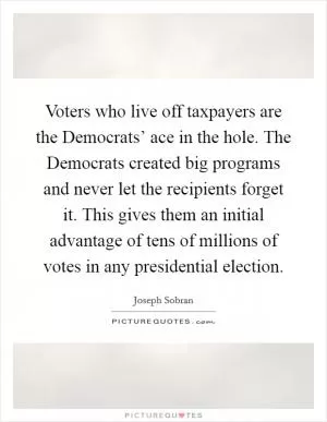 Voters who live off taxpayers are the Democrats’ ace in the hole. The Democrats created big programs and never let the recipients forget it. This gives them an initial advantage of tens of millions of votes in any presidential election Picture Quote #1