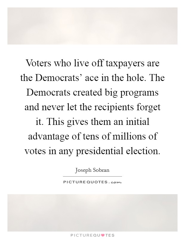 Voters who live off taxpayers are the Democrats' ace in the hole. The Democrats created big programs and never let the recipients forget it. This gives them an initial advantage of tens of millions of votes in any presidential election Picture Quote #1