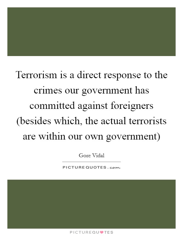 Terrorism is a direct response to the crimes our government has committed against foreigners (besides which, the actual terrorists are within our own government) Picture Quote #1