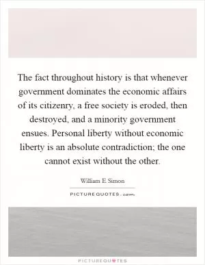 The fact throughout history is that whenever government dominates the economic affairs of its citizenry, a free society is eroded, then destroyed, and a minority government ensues. Personal liberty without economic liberty is an absolute contradiction; the one cannot exist without the other Picture Quote #1