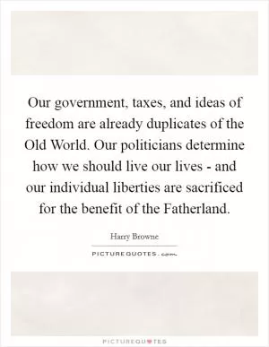 Our government, taxes, and ideas of freedom are already duplicates of the Old World. Our politicians determine how we should live our lives - and our individual liberties are sacrificed for the benefit of the Fatherland Picture Quote #1