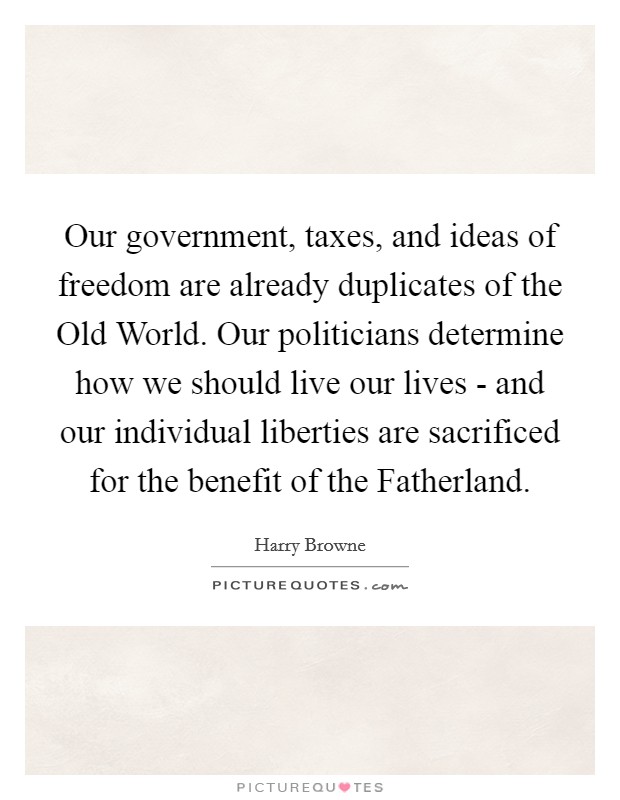 Our government, taxes, and ideas of freedom are already duplicates of the Old World. Our politicians determine how we should live our lives - and our individual liberties are sacrificed for the benefit of the Fatherland Picture Quote #1