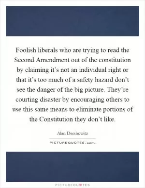 Foolish liberals who are trying to read the Second Amendment out of the constitution by claiming it’s not an individual right or that it’s too much of a safety hazard don’t see the danger of the big picture. They’re courting disaster by encouraging others to use this same means to eliminate portions of the Constitution they don’t like Picture Quote #1
