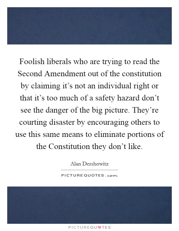 Foolish liberals who are trying to read the Second Amendment out of the constitution by claiming it's not an individual right or that it's too much of a safety hazard don't see the danger of the big picture. They're courting disaster by encouraging others to use this same means to eliminate portions of the Constitution they don't like Picture Quote #1