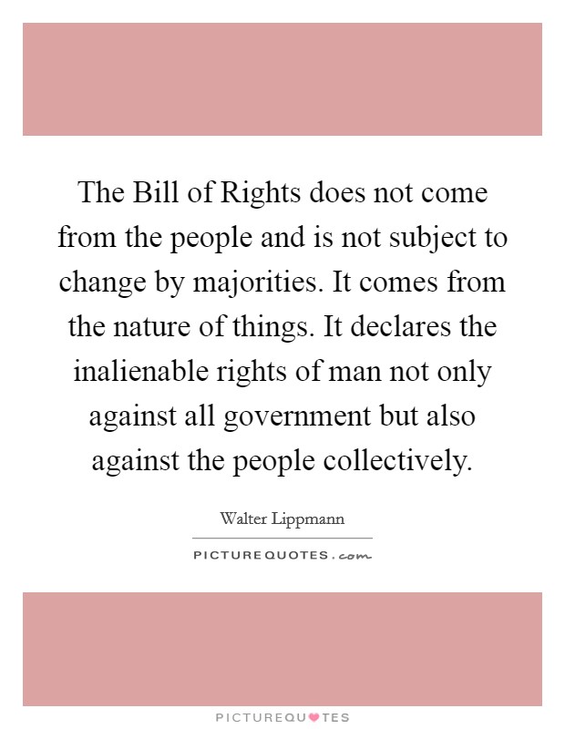 The Bill of Rights does not come from the people and is not subject to change by majorities. It comes from the nature of things. It declares the inalienable rights of man not only against all government but also against the people collectively Picture Quote #1