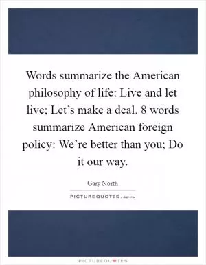 Words summarize the American philosophy of life: Live and let live; Let’s make a deal. 8 words summarize American foreign policy: We’re better than you; Do it our way Picture Quote #1