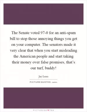 The Senate voted 97-0 for an anti-spam bill to stop those annoying things you get on your computer. The senators made it very clear that when you start misleading the American people and start taking their money over false promises, that’s our turf, buddy! Picture Quote #1
