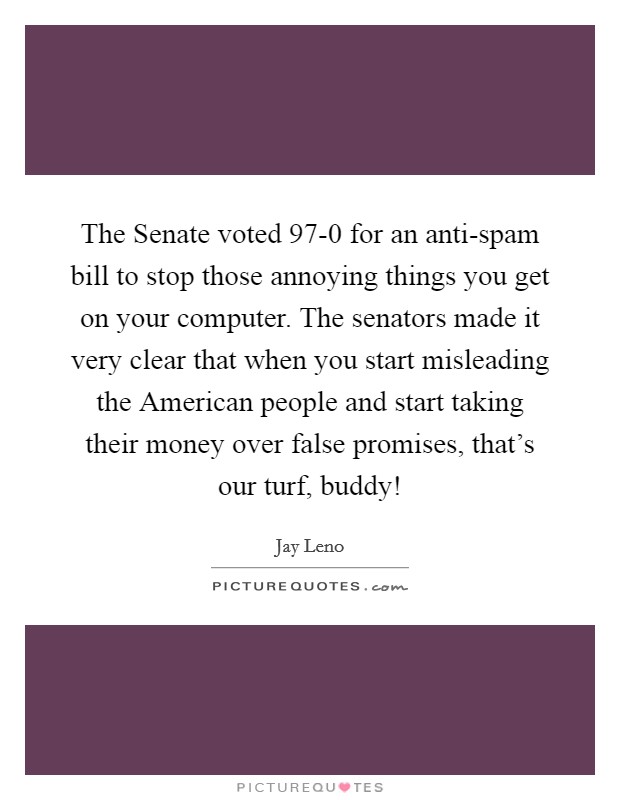 The Senate voted 97-0 for an anti-spam bill to stop those annoying things you get on your computer. The senators made it very clear that when you start misleading the American people and start taking their money over false promises, that's our turf, buddy! Picture Quote #1