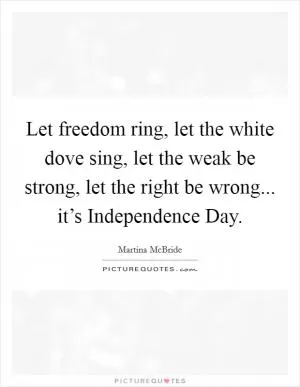 Let freedom ring, let the white dove sing, let the weak be strong, let the right be wrong... it’s Independence Day Picture Quote #1