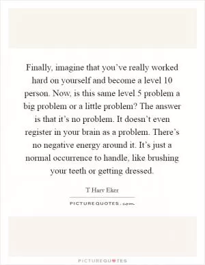 Finally, imagine that you’ve really worked hard on yourself and become a level 10 person. Now, is this same level 5 problem a big problem or a little problem? The answer is that it’s no problem. It doesn’t even register in your brain as a problem. There’s no negative energy around it. It’s just a normal occurrence to handle, like brushing your teeth or getting dressed Picture Quote #1