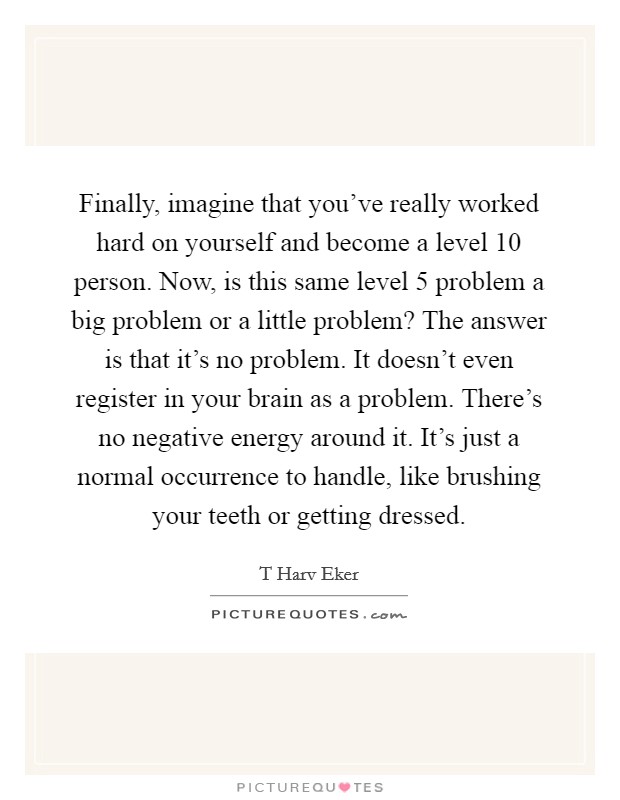 Finally, imagine that you've really worked hard on yourself and become a level 10 person. Now, is this same level 5 problem a big problem or a little problem? The answer is that it's no problem. It doesn't even register in your brain as a problem. There's no negative energy around it. It's just a normal occurrence to handle, like brushing your teeth or getting dressed Picture Quote #1