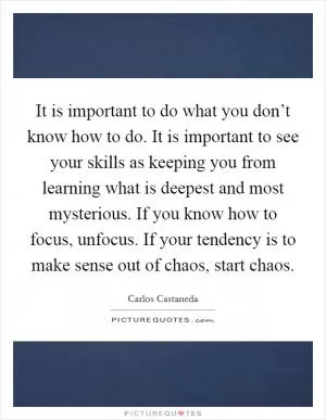 It is important to do what you don’t know how to do. It is important to see your skills as keeping you from learning what is deepest and most mysterious. If you know how to focus, unfocus. If your tendency is to make sense out of chaos, start chaos Picture Quote #1