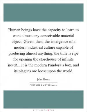 Human beings have the capacity to learn to want almost any conceivable material object. Given, then, the emergence of a modern industrial culture capable of producing almost anything, the time is ripe for opening the storehouse of infinite need!... It is the modern Pandora’s box, and its plagues are loose upon the world Picture Quote #1