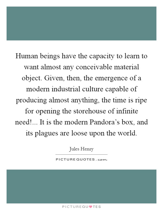 Human beings have the capacity to learn to want almost any conceivable material object. Given, then, the emergence of a modern industrial culture capable of producing almost anything, the time is ripe for opening the storehouse of infinite need!... It is the modern Pandora's box, and its plagues are loose upon the world Picture Quote #1