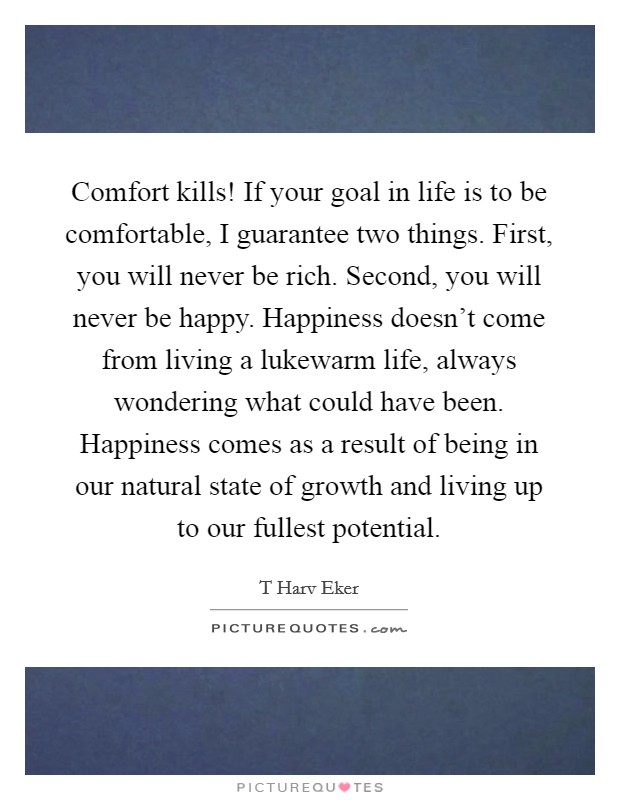 Comfort kills! If your goal in life is to be comfortable, I guarantee two things. First, you will never be rich. Second, you will never be happy. Happiness doesn't come from living a lukewarm life, always wondering what could have been. Happiness comes as a result of being in our natural state of growth and living up to our fullest potential Picture Quote #1