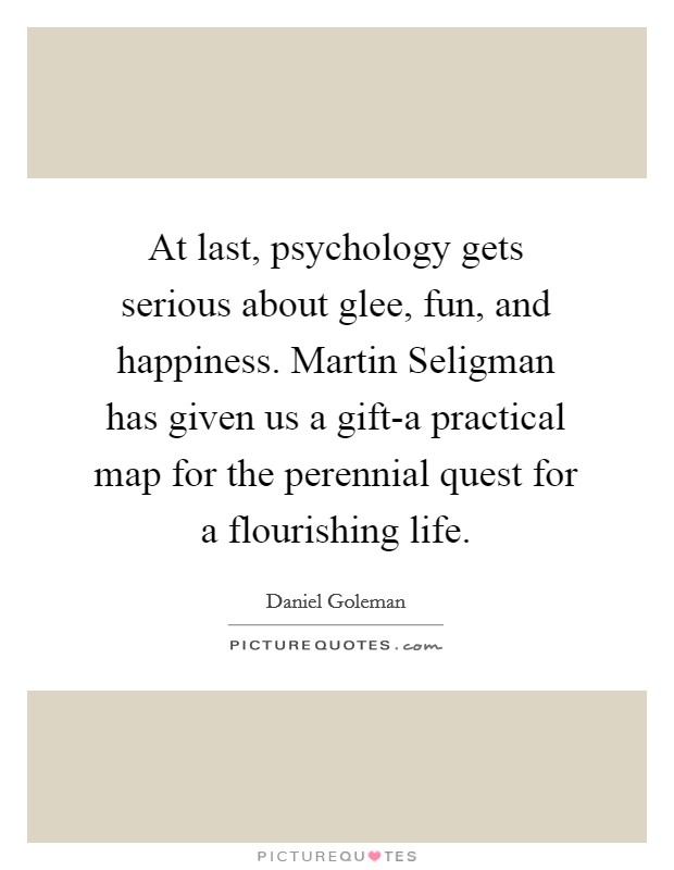 At last, psychology gets serious about glee, fun, and happiness. Martin Seligman has given us a gift-a practical map for the perennial quest for a flourishing life Picture Quote #1