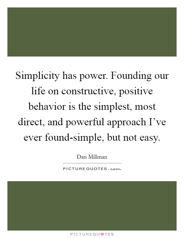 Simplicity has power. Founding our life on constructive, positive behavior is the simplest, most direct, and powerful approach I've ever found-simple, but not easy Picture Quote #1