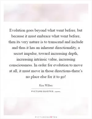 Evolution goes beyond what went before, but because it must embrace what went before, then its very nature is to transcend and include and thus it has an inherent directionality, a secret impulse, toward increasing depth, increasing intrinsic value, increasing consciousness. In order for evolution to move at all, it must move in those directions-there’s no place else for it to go! Picture Quote #1