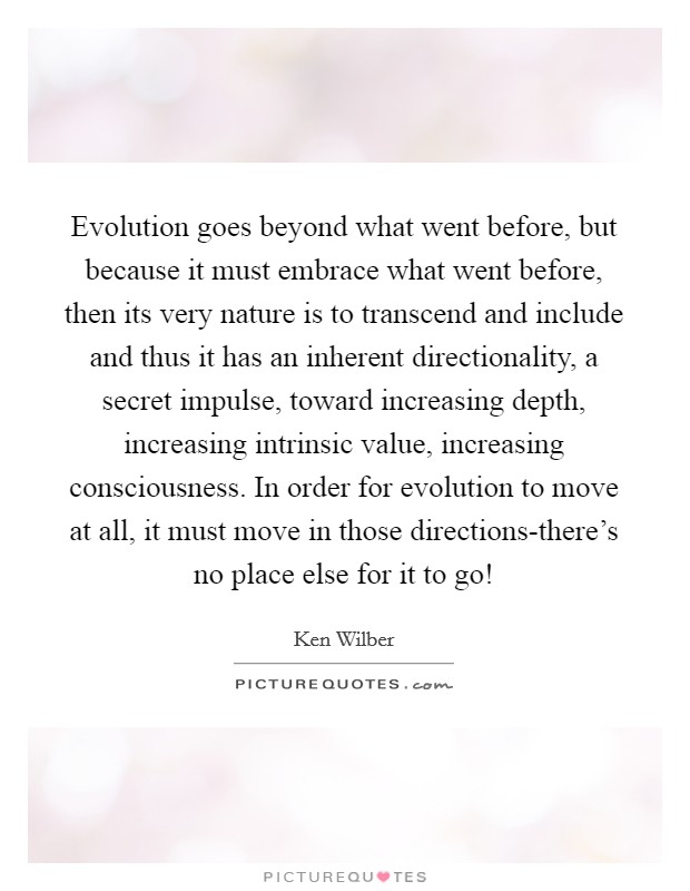 Evolution goes beyond what went before, but because it must embrace what went before, then its very nature is to transcend and include and thus it has an inherent directionality, a secret impulse, toward increasing depth, increasing intrinsic value, increasing consciousness. In order for evolution to move at all, it must move in those directions-there's no place else for it to go! Picture Quote #1