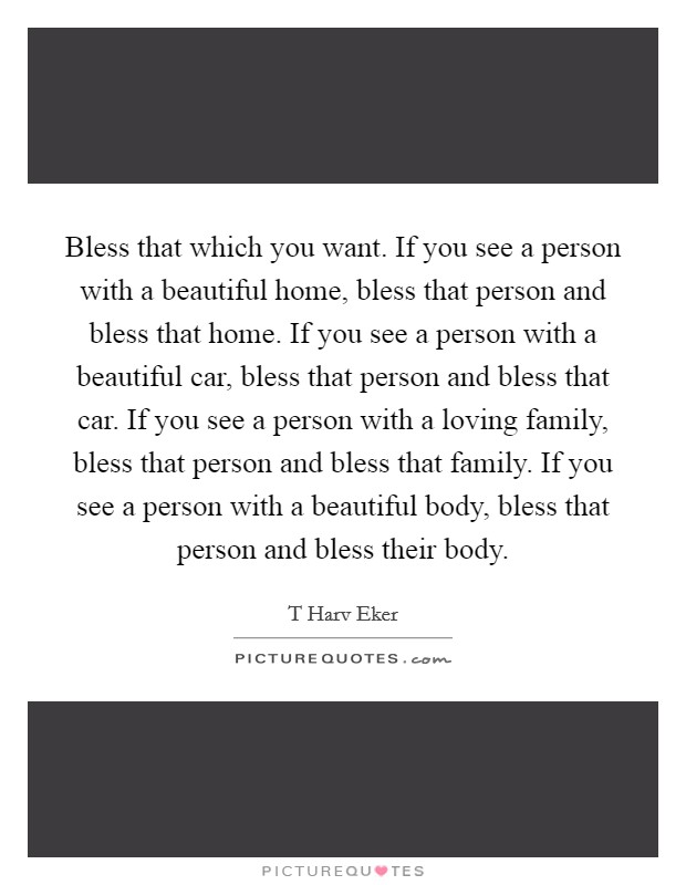 Bless that which you want. If you see a person with a beautiful home, bless that person and bless that home. If you see a person with a beautiful car, bless that person and bless that car. If you see a person with a loving family, bless that person and bless that family. If you see a person with a beautiful body, bless that person and bless their body Picture Quote #1